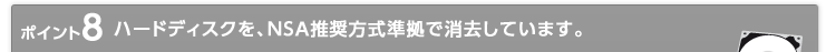 ポイント8 ハードディスクを、NSA推奨方式準拠で消去しています。