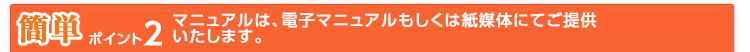 簡単 ポイント2 マニュアルは、電子マニュアルもしくは紙媒体にてご提供いたします。