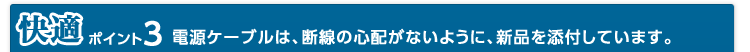 快適 ポイント3 電源ケーブルは、断線の心配がないように、新品を添付しています。