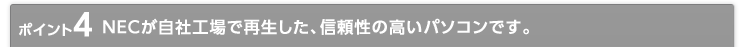 ポイント4 NECが自社工場で再生した、信頼性の高いパソコンです。