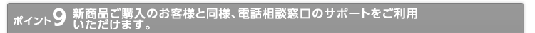 ポイント9 新商品ご購入のお客様と同様、電話相談窓口のサポートをご利用いただけます。