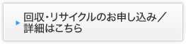 回収・リサイクルのお申し込み／詳細はこちら