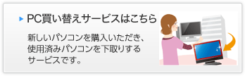 PC買い替えサービスはこちら 新しいパソコンを購入いただき、使用済みパソコンを下取りするサービスです。