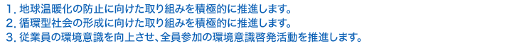 １．地球温暖化の防止に向けた取り組みを積極的に推進します。 ２．循環型社会の形成に向けた取り組みを積極的に推進します。 ３．従業員の環境意識を向上させ、全員参加の環境意識啓発活動を推進します。